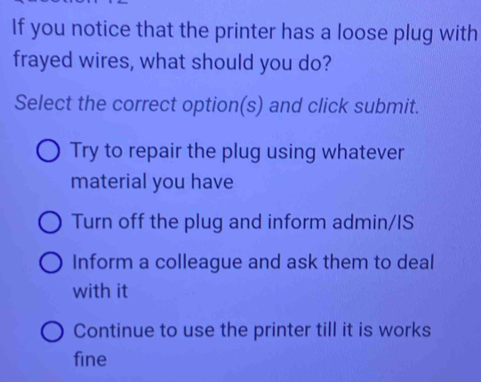 If you notice that the printer has a loose plug with
frayed wires, what should you do?
Select the correct option(s) and click submit.
Try to repair the plug using whatever
material you have
Turn off the plug and inform admin/IS
Inform a colleague and ask them to deal
with it
Continue to use the printer till it is works
fine