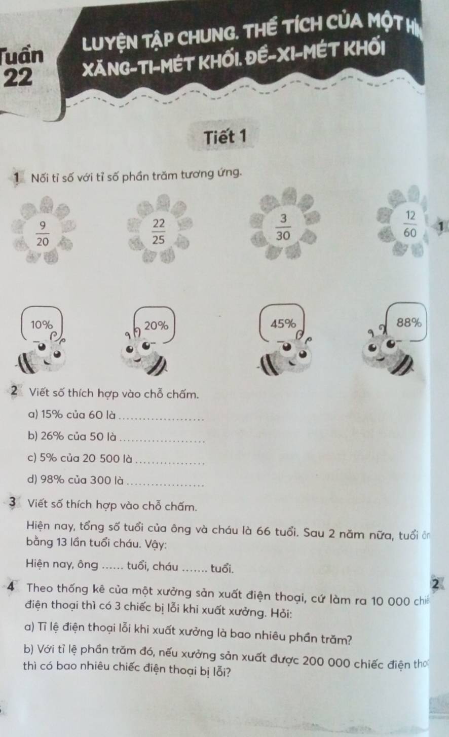 Tuần LUYệN TậP CHUNG. THế TíCH CủA MộT H
22 XăNG-TI-MÉT KHỐi. Đề-XI-MÉT KHối
Tiết 1
1 Nối tỉ số với tỉ số phần trăm tương ứng.
 9/20 
 22/25 
 3/30 
 12/60  1
10% 20% 45% 88%
2 Viết số thích hợp vào chỗ chấm.
a) 15% của 60 là_
b) 26% của 50 là_
c) 5% của 20 500 là_
d) 98% của 300 là_
3 Viết số thích hợp vào chỗ chấm.
Hiện nay, tổng số tuổi của ông và cháu là 66 tuổi. Sau 2 năm nữa, tuổi ôn
bằng 13 lần tuổi cháu. Vậy:
Hiện nay, ông ...... tuổi, cháu _tuổi.
<
4 Theo thống kê của một xưởng sản xuất điện thoại, cứ làm ra 10 000 chiế
điện thoại thì có 3 chiếc bị lỗi khi xuất xưởng. Hỏi:
a) Tỉ lệ điện thoại lỗi khi xuất xưởng là bao nhiêu phần trăm?
b) Với tỉ lệ phần trăm đó, nếu xưởng sản xuất được 200 000 chiếc điện thơ
thì có bao nhiêu chiếc điện thoại bị lỗi?