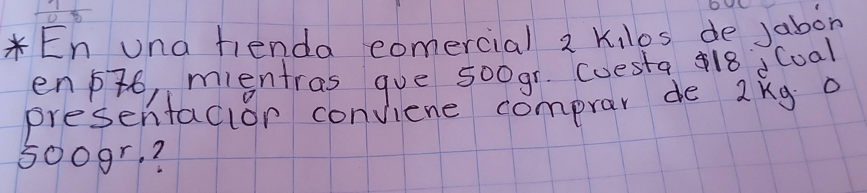 En una fienda eomercial 2 Kilos de Jabon 
enpto, mientras gue 5o0gr. coesta 418 Cual 
presentacior conviene comprar de 2kg o
500gr. ?