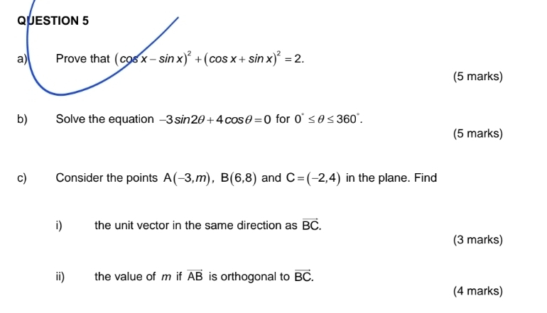 Prove that (cos x-sin x)^2+(cos x+sin x)^2=2. 
(5 marks) 
b) Solve the equation -3sin 2θ +4cos θ =0 for 0°≤ θ ≤ 360°. 
(5 marks) 
c) Consider the points A(-3,m), B(6,8) and C=(-2,4) in the plane. Find 
i) the unit vector in the same direction as vector BC. 
(3 marks) 
ii) the value of m if vector AB is orthogonal to vector BC. 
(4 marks)