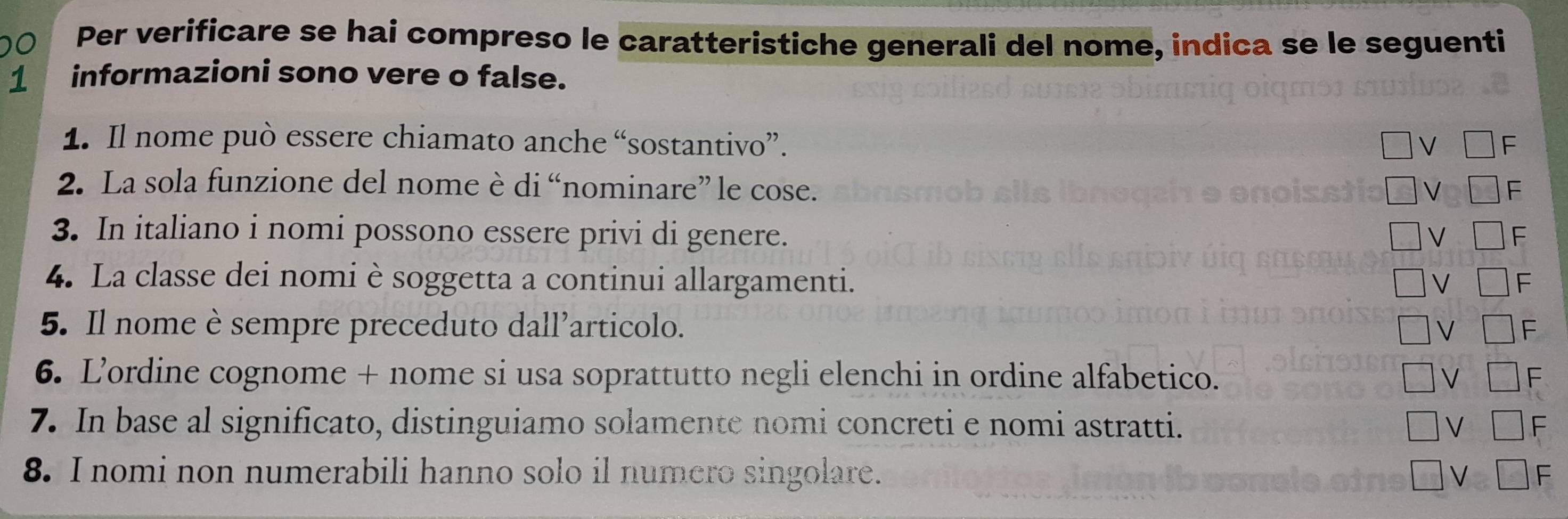 Per verificare se hai compreso le caratteristiche generali del nome, indica se le seguenti 
1 informazioni sono vere o false. 
1. Il nome può essere chiamato anche “sostantivo”. 
2. La sola funzione del nome è di “nominare” le cose. 
3. In italiano i nomi possono essere privi di genere. 
4. La classe dei nomi è soggetta a continui allargamenti. 
5. Il nome è sempre preceduto dall’articolo. 
6. L’ordine cognome + nome si usa soprattutto negli elenchi in ordine alfabetico. 
7. In base al significato, distinguiamo solamente nomi concreti e nomi astratti. 
8. I nomi non numerabili hanno solo il numero singolare.