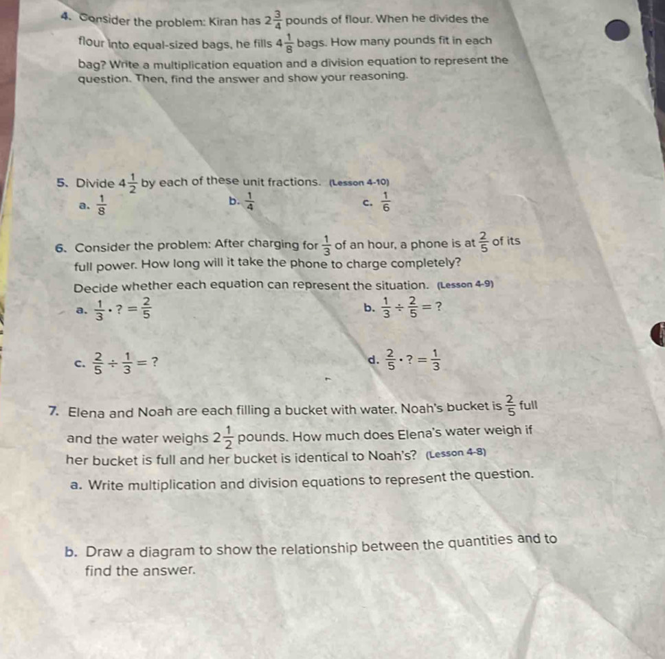 Consider the problem: Kiran has 2 3/4  pounds of flour. When he divides the
flour into equal-sized bags, he fills 4 1/8 b ags. How many pounds fit in each
bag? Write a multiplication equation and a division equation to represent the
question. Then, find the answer and show your reasoning.
5.Divide 4 1/2  by each of these unit fractions. (Lesson 4-10)
b.
c.
a.  1/8   1/4   1/6 
6. Consider the problem: After charging for  1/3  of an hour, a phone is at  2/5  of its
full power. How long will it take the phone to charge completely?
Decide whether each equation can represent the situation. (Lesson 4-9)
b.
a.  1/3 · ?= 2/5   1/3 /  2/5 = ?
c.  2/5 /  1/3 = ? d.  2/5 · ?= 1/3 
7. Elena and Noah are each filling a bucket with water. Noah's bucket is  2/5  full
and the water weighs 2 1/2  pounc ds. How much does Elena's water weigh if
her bucket is full and her bucket is identical to Noah's? (Lesson 4-8)
a. Write multiplication and division equations to represent the question.
b. Draw a diagram to show the relationship between the quantities and to
find the answer.