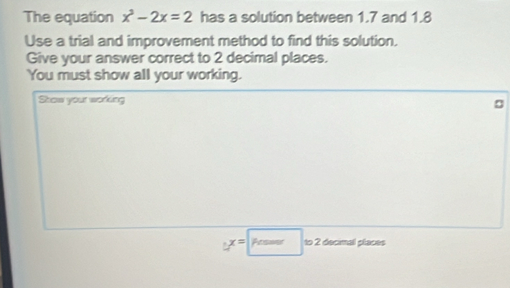 The equation x^3-2x=2 has a solution between 1.7 and 1.8
Use a trial and improvement method to find this solution. 
Give your answer correct to 2 decimal places. 
You must show all your working. 
Show your working
yx=□ to2 2 decinal places