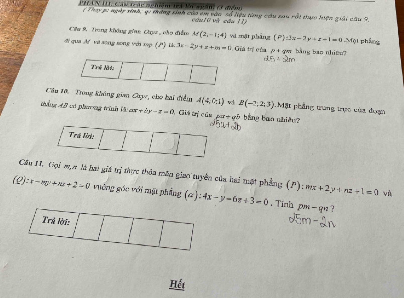 PHẢN II. Câu trác nghiệm trả lới ngắn, (3 điểm) 
( Thay p : ngày sinh; q : tháng sinh của em vào số liệu từng câu sau rồi thực hiện giải câu 9, 
câu10 và cầu 11) 
Câu 9, Trong không gian Oxyz , cho điểm M(2;-1;4) và mặt phẳng (P):3x-2y+z+1=0.Mặt phẳng 
đi qua M và song song với mp (P) là: 3x-2y+z+m=0 Giá trị của p + qm bằng bao nhiêu? 
Trã lời: 
Câu 10. Trong không gian Oxyz, cho hai điểm A(4;0;1) và B(-2;2;3) Mặt phẳng trung trực của đoạn 
thằng AB có phương trình là: ax+by-z=0. Giá trị của pa+qb bằng bao nhiêu? 
Trả lời: 
Câu 11. Gọi m,n là hai giá trị thực thỏa mãn giao tuyến của hai mặt phẳng (P): mx+2y+nz+1=0 và
):x-my+nz+2=0 vuông góc với mặt phẳng (α): 4x-y-6z+3=0. Tính pm-qn ? 
Trả lời: 
Hết