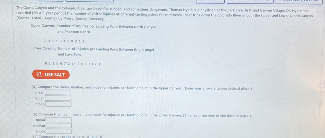 The Grand Canyon and the Colorado River are beautiful, rugged, and sometimes dangerous. Thomas Myers is a physician at the park clinic in Grand Canyon Village. Dr. Myers has 
recorded (for a 5-year period) the number of visitor injuries at different landing points for commercial boat trips down the Colorado River in both the Upper and Lower Grand Canyon 
(Source: Fateful Journey by Myers, Becker, Stevens). 
Upper Canyon: Number of Injuries per Landing Point Between North Canyon 
and Phantom Ranch
2 3 1 1 3 4 6 9 3 1 3
Lower Canyon: Number of Injuries per Landing Point Between Bright Angel 
and Lava Falls
8 1 1 0 6 7 2 14 3 0 1 13 2 1
≌ USE SALT 
(a) Compute the mean, median, and mode for injuries per landing point in the Upper Canyon. (Enter your answers to one decimal place.) 
mean □ 
median □ 
mode □ 
(b) Compute the mean, median, and mode for injuries per landing point in the Lower Canyon. (Enter your answers to one decimal place.) 
mean □ 
median □ 
mode □ 
(c) Compare the results of parts (a) and (b)