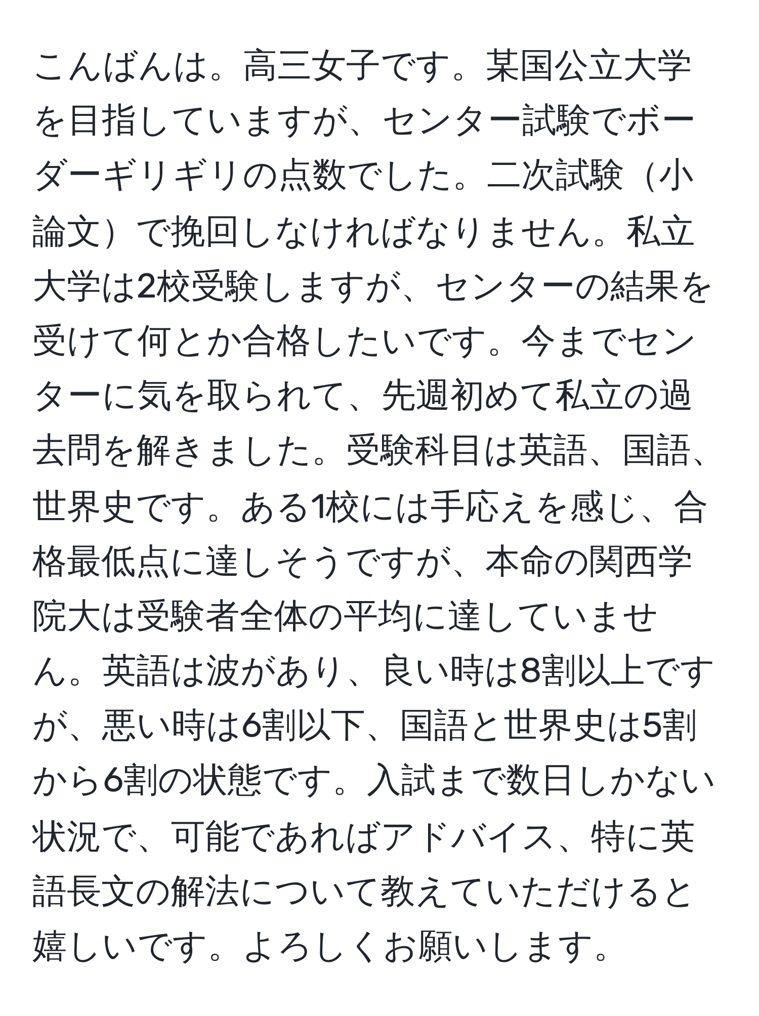 こんばんは。高三女子です。某国公立大学を目指していますが、センター試験でボーダーギリギリの点数でした。二次試験小論文で挽回しなければなりません。私立大学は2校受験しますが、センターの結果を受けて何とか合格したいです。今までセンターに気を取られて、先週初めて私立の過去問を解きました。受験科目は英語、国語、世界史です。ある1校には手応えを感じ、合格最低点に達しそうですが、本命の関西学院大は受験者全体の平均に達していません。英語は波があり、良い時は8割以上ですが、悪い時は6割以下、国語と世界史は5割から6割の状態です。入試まで数日しかない状況で、可能であればアドバイス、特に英語長文の解法について教えていただけると嬉しいです。よろしくお願いします。