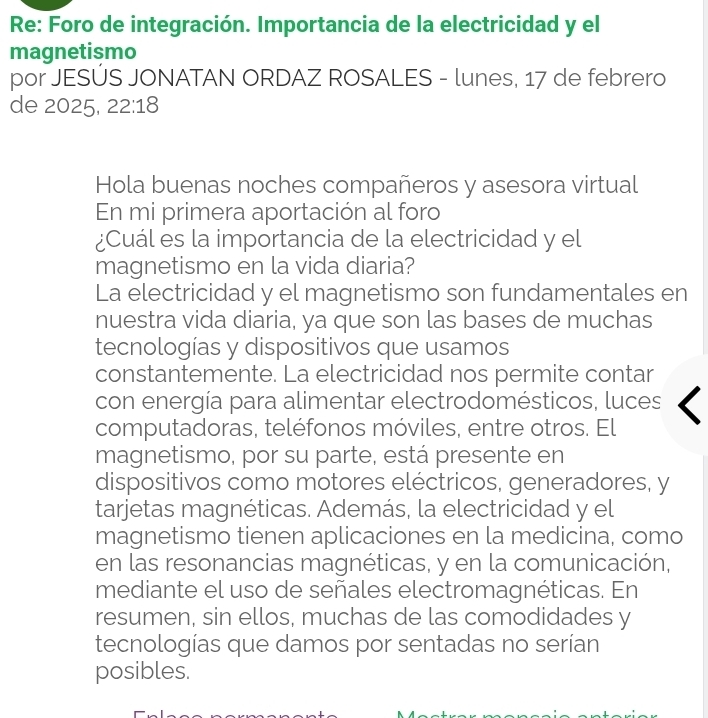 Re: Foro de integración. Importancia de la electricidad y el 
magnetismo 
por JESÚS JONATAN ORDAZ ROSALES - lunes, 17 de febrero 
de 2025, 22:18 
Hola buenas noches compañeros y asesora virtual 
En mi primera aportación al foro 
¿Cuál es la importancia de la electricidad y el 
magnetismo en la vida diaria? 
La electricidad y el magnetismo son fundamentales en 
nuestra vida diaria, ya que son las bases de muchas 
tecnologías y dispositivos que usamos 
constantemente. La electricidad nos permite contar 
con energía para alimentar electrodomésticos, luces 
computadoras, teléfonos móviles, entre otros. El 
magnetismo, por su parte, está presente en 
dispositivos como motores eléctricos, generadores, y 
tarjetas magnéticas. Además, la electricidad y el 
magnetismo tienen aplicaciones en la medicina, como 
en las resonancias magnéticas, y en la comunicación, 
mediante el uso de señales electromagnéticas. En 
resumen, sin ellos, muchas de las comodidades y 
tecnologías que damos por sentadas no serían 
posibles.