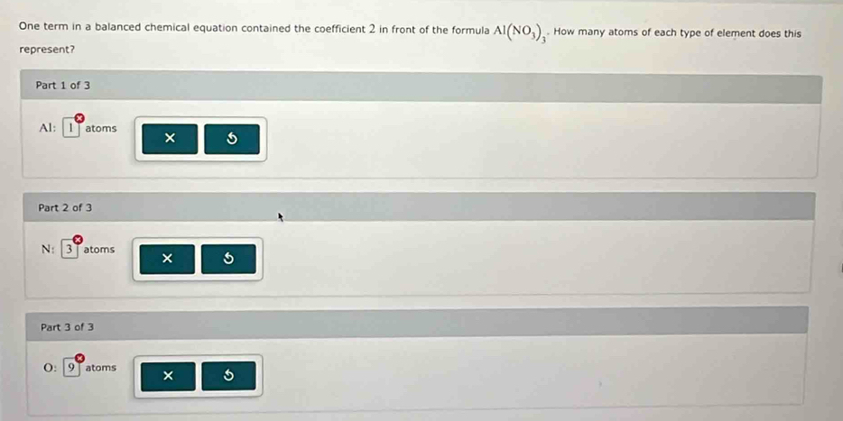 One term in a balanced chemical equation contained the coefficient 2 in front of the formula Al(NO_3). How many atoms of each type of element does this
represent?
Part 1 of 3
Al: 1 atoms ×
Part 2 of 3
N: 3 Tatoms
5
Part 3 of 3
(: 9 atoms ×