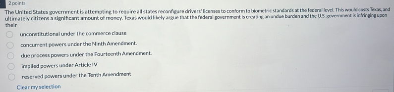 The United States government is attempting to require all states reconfigure drivers' licenses to conform to biometric standards at the federal level. This would costs Texas, and
ultimately citizens a signifıcant amount of money. Texas would likely argue that the federal government is creating an undue burden and the U.S. government is infringing upon
their
unconstitutional under the commerce clause
concurrent powers under the Ninth Amendment.
due process powers under the Fourteenth Amendment.
implied powers under Article IV
reserved powers under the Tenth Amendment
Clear my selection