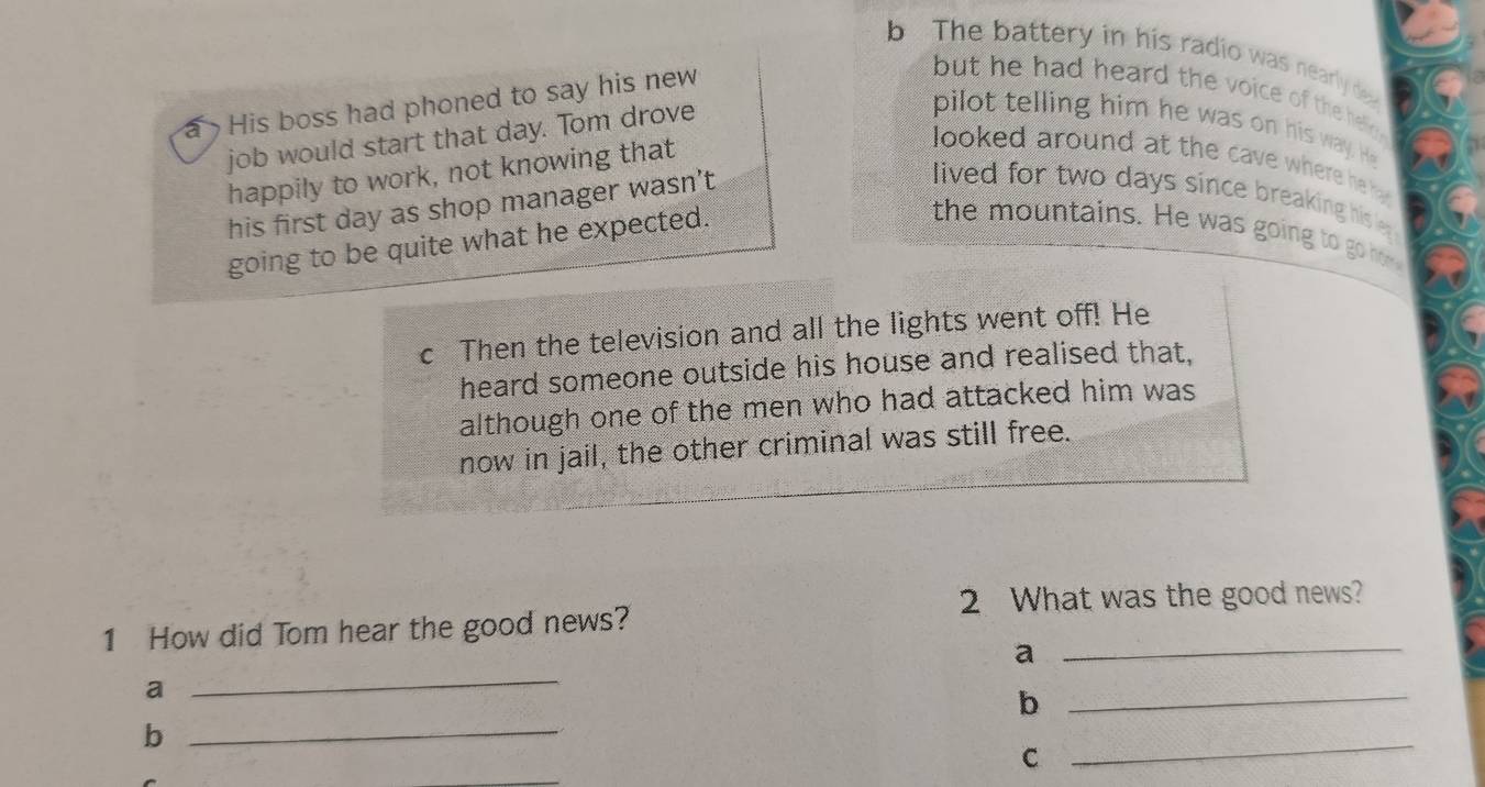 The battery in his radio was nearly de 
a His boss had phoned to say his new 
but he had heard the voice of the helic . 
job would start that day. Tom drove 
pilot telling him he was on his way. He 
happily to work, not knowing that 
looked around at the cave where he 
his first day as shop manager wasn’t 
lived for two days since breaking his e 
going to be quite what he expected. 
the mountains. He was going to go 
c Then the television and all the lights went off! He 
heard someone outside his house and realised that, 
although one of the men who had attacked him was 
now in jail, the other criminal was still free. 
2 What was the good news? 
1 How did Tom hear the good news? 
_a 
a 
_ 
b 
_ 
_b 
C 
_