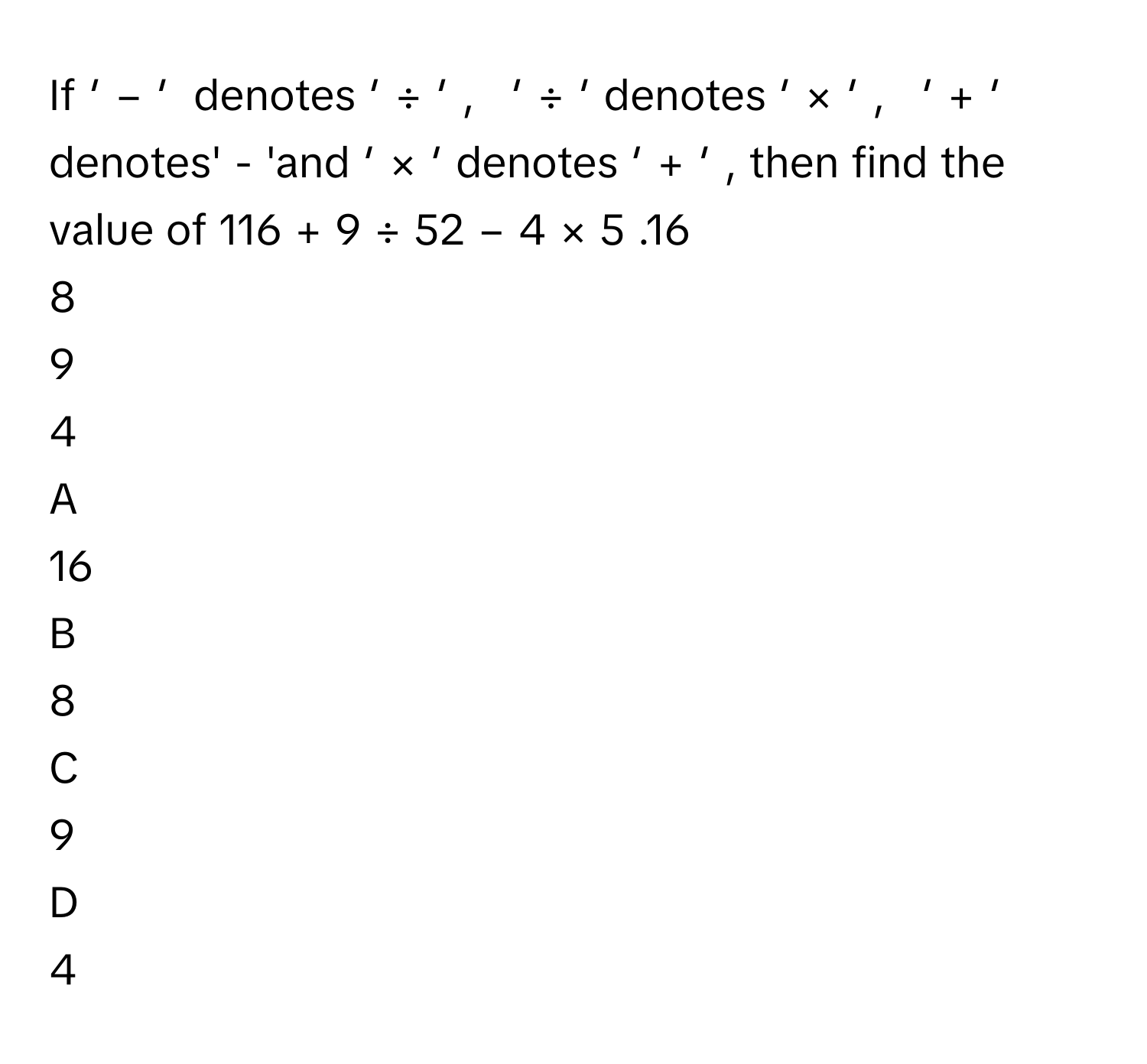 If   ′    −   ′        denotes   ′    ÷   ′    ,      ′    ÷   ′        denotes   ′    ×   ′    ,      ′    +   ′        denotes' - 'and   ′    ×   ′        denotes   ′    +   ′       , then find the value of 116  +  9  ÷  52  −  4  ×  5     .16     
8     
9     
4     

A  
16      


B  
8      


C  
9      


D  
4