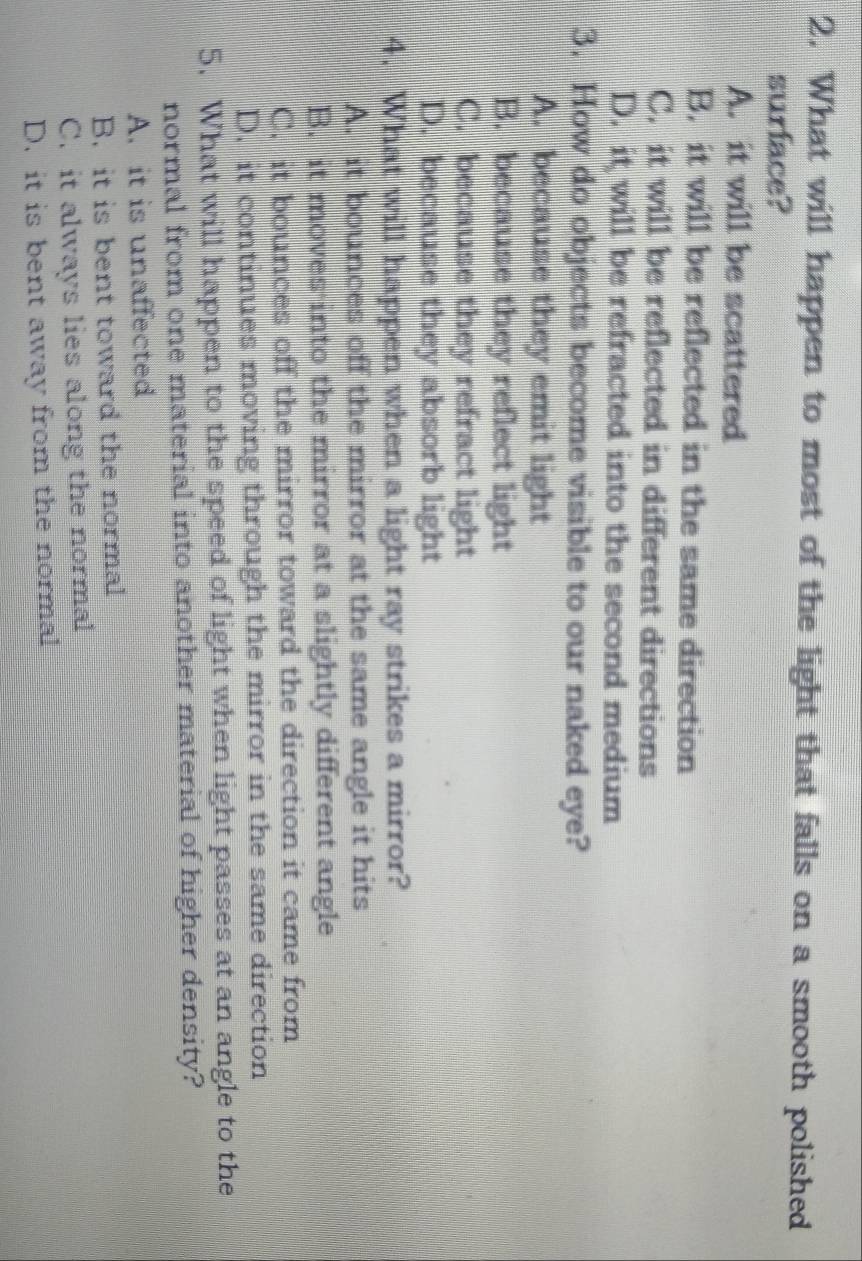 What will happen to most of the light that falls on a smooth polished
surface?
A. it will be scattered
B. it will be reflected in the same direction
C. it will be reflected in different directions
D. it will be refracted into the second medium
3. How do objects become visible to our naked eye?
A. because they emit light
B. because they reflect light
C. because they refract light
D. because they absorb light
4. What will happen when a light ray strikes a mirror?
A. it bounces off the mirror at the same angle it hits
B. it moves into the mirror at a slightly different angle
C. it bounces off the mirror toward the direction it came from
D. it continues moving through the mirror in the same direction
5. What will happen to the speed of light when light passes at an angle to the
normal from one material into another material of higher density?
A. it is unaffected
B. it is bent toward the normal
C. it always lies along the normal
D. it is bent away from the normal