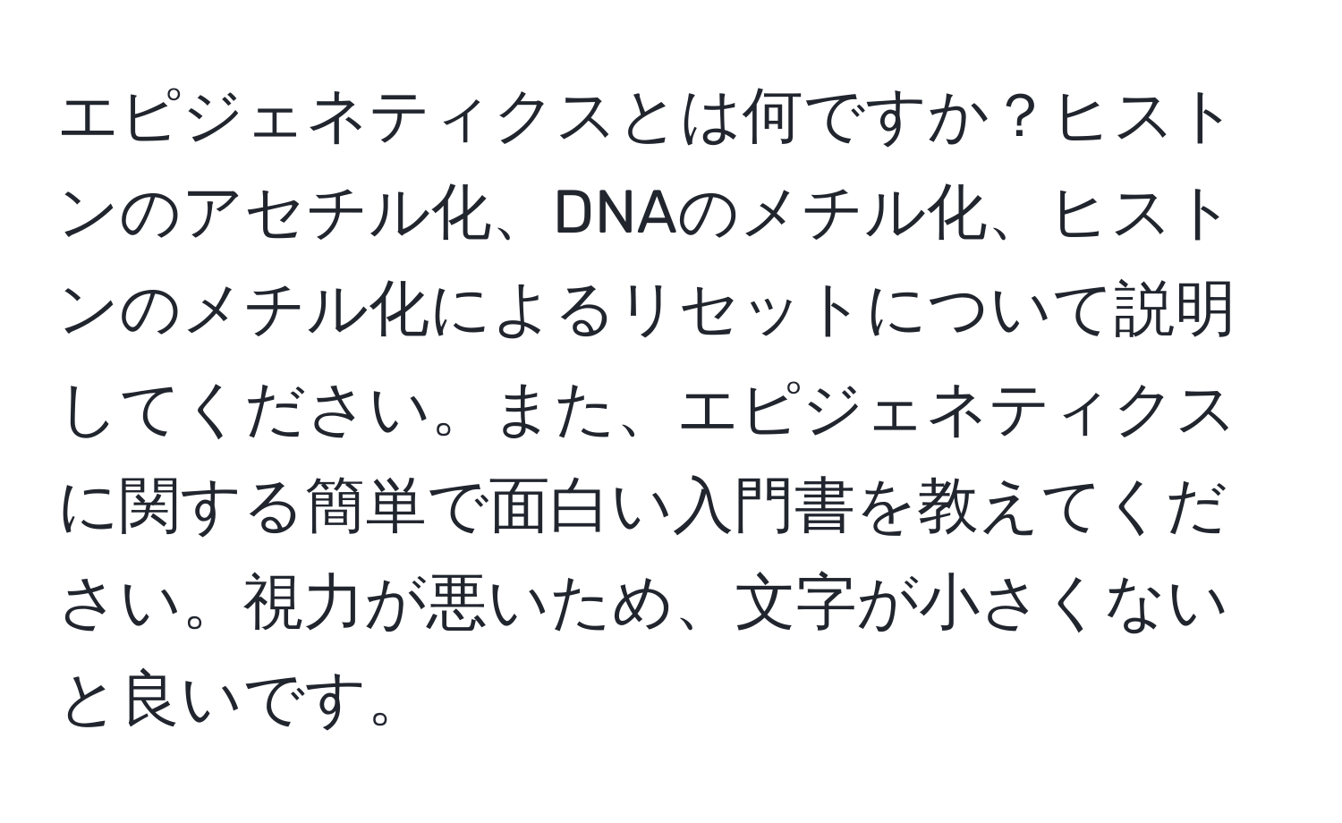 エピジェネティクスとは何ですか？ヒストンのアセチル化、DNAのメチル化、ヒストンのメチル化によるリセットについて説明してください。また、エピジェネティクスに関する簡単で面白い入門書を教えてください。視力が悪いため、文字が小さくないと良いです。