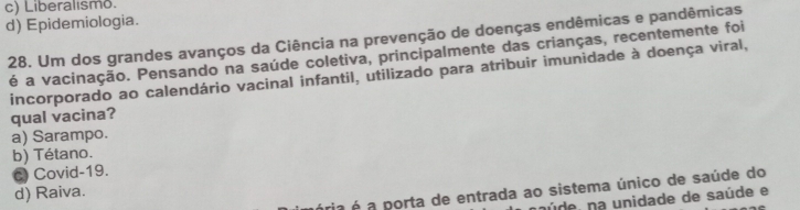 c) Liberalismo.
d) Epidemiologia.
28. Um dos grandes avanços da Ciência na prevenção de doenças endêmicas e pandêmicas
é a vacinação. Pensando na saúde coletiva, principalmente das crianças, recentemente foi
incorporado ao calendário vacinal infantil, utilizado para atribuir imunidade à doença viral,
qual vacina?
a) Sarampo.
b) Tétano.
C Covid-19.
ria é a porta de entrada ao sistema único de saúde do
d) Raiva.
núde, na unidade de saúde e