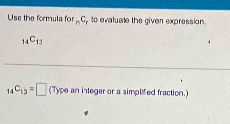 Use the formula for n^C to evaluate the given expression.
_14C_13
_14C_13=□ (Type an integer or a simplified fraction.)