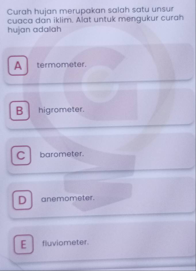 Curah hujan merupakan salah satu unsur
cuaca dan iklim. Alat untuk mengukur curah
hujan adalah
A termometer.
Bhigrometer.
C barometer.
D anemometer.
E fluviometer.