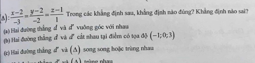 Δ) :  (x-2)/-3 = (y-2)/-2 = (z-1)/1  Trong các khẳng định sau, khẳng định nào đúng? Khằng định nào sai?
(a) Hai đường thẳng đ và d' vuông góc với nhau
(b) Hai đường thẳng đ và d' cắt nhau tại điểm có tọa độ (-1;0;3)
(c) Hai đường thẳng d' và (△) song song hoặc trùng nhau
d' (A) trùng nhay