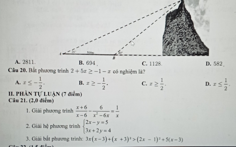 A. 2811.
Câu 20. Bất phương trình 2+5x≥ -1-x có nghiệm là?
A. x≤ - 1/2 . x≥ - 1/2 . x≥  1/2 . x≤  1/2 . 
B.
C.
D.
II. PHÀN Tự LUẠN (7 điểm)
Câu 21. (2,0 điểm)
1. Giải phương trình  (x+6)/x-6 - 6/x^2-6x = 1/x 
2. Giải hệ phương trình beginarrayl 2x-y=5 3x+2y=4endarray.
3. Giải bất phương trình: 3x(x-3)+(x+3)^2>(2x-1)^2+5(x-3)