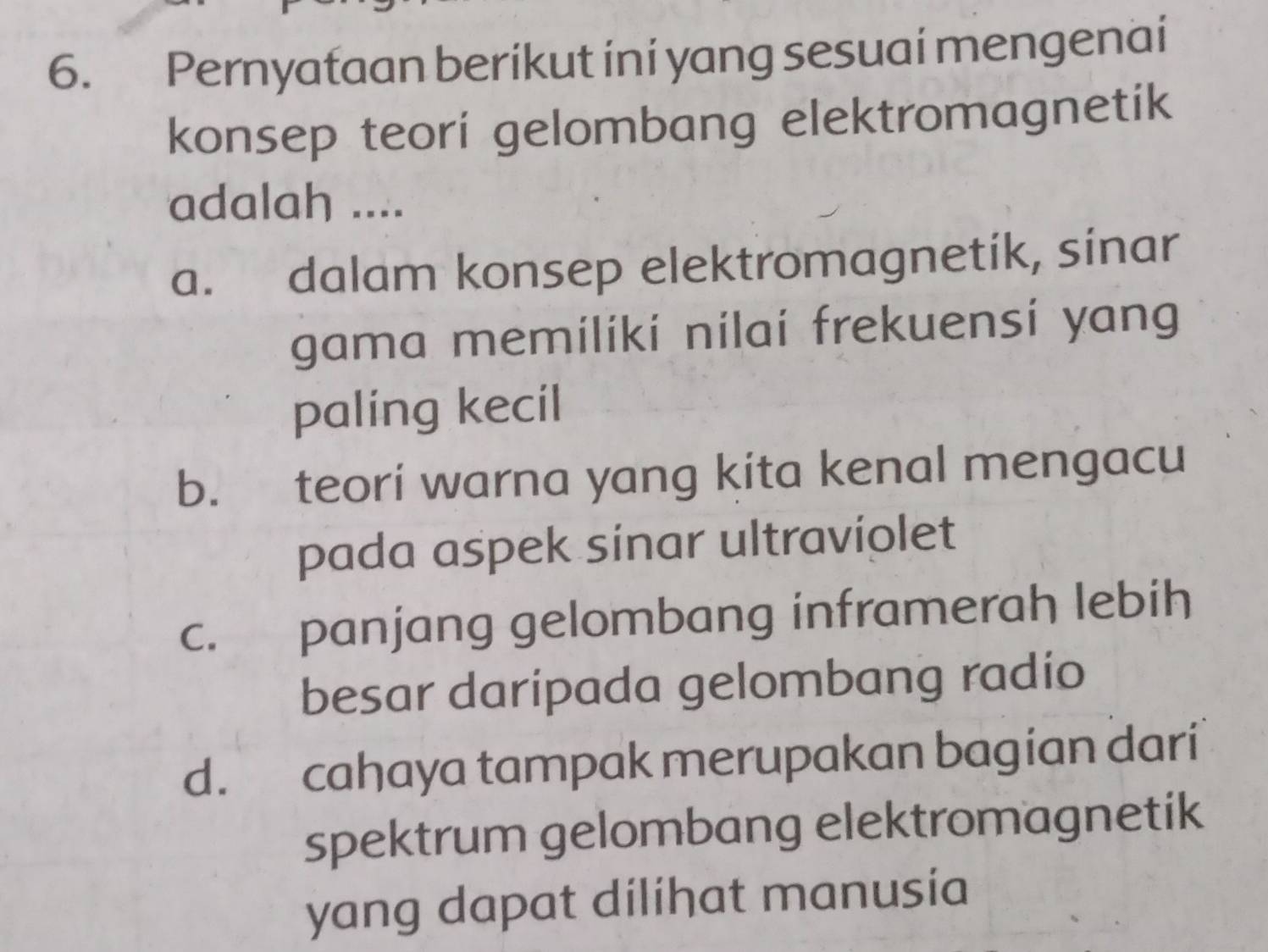 Pernyataan berikut ini yang sesuai mengenai
konsep teori gelombang elektromagnetik
adalah ....
a. dalam konsep elektromagnetik, sinar
gama memiliki nilai frekuensi yang
paling kecil
b. teori warna yang kita kenal mengacu
pada aspek sinar ultraviolet
c. panjang gelombang inframerah lebih
besar daripada gelombang radio
d. cahaya tampak merupakan bagian dari
spektrum gelombang elektromagnetik
yang dapat dilihat manusia