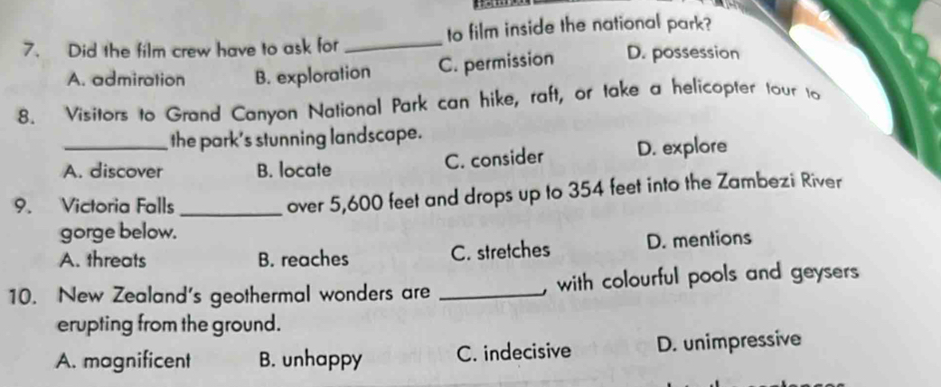 Did the film crew have to ask for _to film inside the national park?
A. admiration B. exploration C. permission D. possession
8. Visitors to Grand Canyon National Park can hike, raft, or take a helicopter tour to
the park's stunning landscape.
C. consider
A. discover B. locate D. explore
9. Victoria Falls_
over 5,600 feet and drops up to 354 feet into the Zambezi River
gorge below.
A. threats B. reaches D. mentions
C. stretches
10. New Zealand's geothermal wonders are _, with colourful pools and geysers 
erupting from the ground.
A. magnificent B. unhappy C. indecisive D. unimpressive