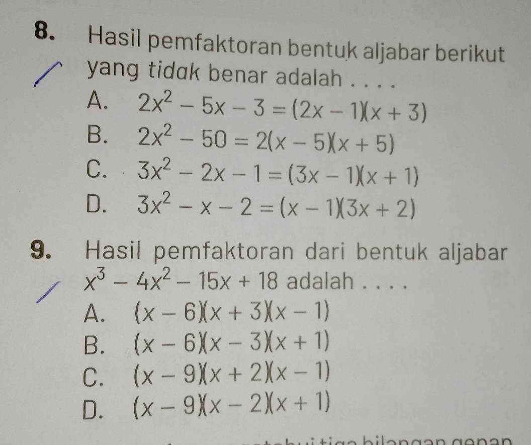 Hasil pemfaktoran bentuk aljabar berikut
yang tidak benar adalah . . . .
A. 2x^2-5x-3=(2x-1)(x+3)
B. 2x^2-50=2(x-5)(x+5)
C. 3x^2-2x-1=(3x-1)(x+1)
D. 3x^2-x-2=(x-1)(3x+2)
9. Hasil pemfaktoran dari bentuk aljabar
x^3-4x^2-15x+18 adalah . . . .
A. (x-6)(x+3)(x-1)
B. (x-6)(x-3)(x+1)
C. (x-9)(x+2)(x-1)
D. (x-9)(x-2)(x+1)