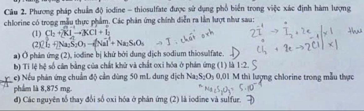 Phương pháp chuẩn độ iodine - thiosulfate được sử dụng phổ biến trong việc xác định hàm lượng 
chlorine có trong mẫu thực phẩm. Các phản ứng chính diễn ra lần lượt như sau: 
(1) Cl_2+2KIto 2KCl+I_2
(2)2 I_2+2Na_2S_2O_3to [NaI^(-1)+Na_2S_4O_6
a) Ở phản ứng (2), iodine bị khử bởi dung dịch sodium thiosulfate. 
b) Tỉ lệ hệ số cân bằng của chất khử và chất oxỉ hóa ở phản ứng (1) là 1:2. 
c) Nếu phản ứng chuẩn độ cần dùng 50 mL dung dịch Na_2S_2O_30.01 M thì lượng chlorine trong mẫu thực 
phẩm là 8,875 mg. 
d) Các nguyên tổ thay đổi số oxi hóa ở phản ứng (2) là iodine và sulfur.