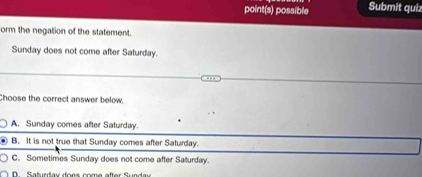 point(s) possible
Submit quiz
form the negation of the statement.
Sunday does not come after Saturday.
Choose the correct answer below.
A. Sunday comes after Saturday.
B. It is not true that Sunday comes after Saturday.
C. Sometimes Sunday does not come after Saturday.
D Saturday does come after Sunday