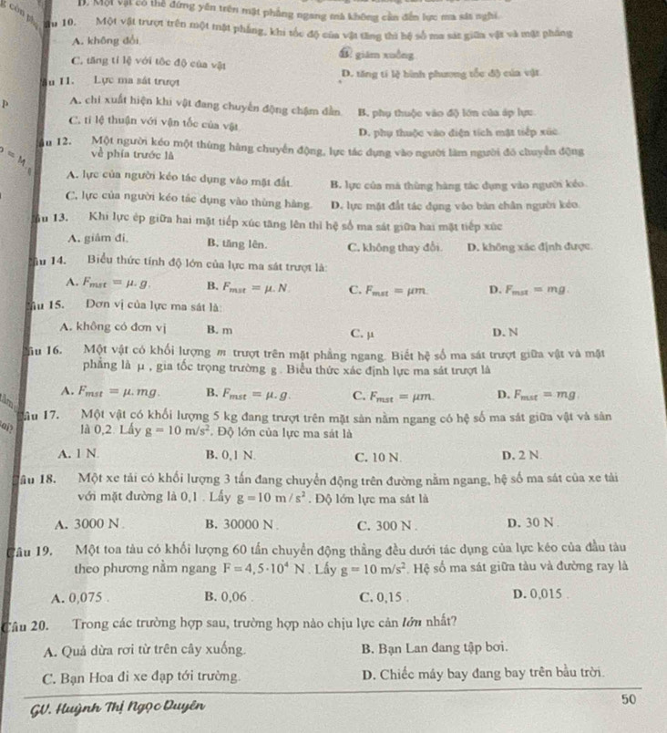 D. Một vật có thể đứng yên trên mặt phẳng ngang mà không cần đễn lực ma sát nghi.
ău 10. Một vật trượt trên một tật phẳng, khi tốc độ của vật tăng thì hộ số ma sát giữa vật và mặt pháng
A. không đổi
⑪ giám xuồng
C. tăng tỉ lệ với tộc độ của vật
ău 11. Lực ma sát trượt D. tăng tí lệ hình phương tốc độ của vật
p A. chi xuất hiện khi vật đang chuyển động chậm đẫn B. phụ thuộc vào độ lớn của áp lực
C. tỉ lệ thuận với vận tốc của vật
D. phụ thuộc vào điện tích mặt tiếp xức
p=M ău 12. Một người kéo một thùng hàng chuyển động, lực tác dụng vào người làm người đó chuyển động
về phía trước là
A. lực của người kéo tác dụng vào mặt đất B. lực của mã thùng hàng tác dụng vào người kéo.
C, lực của người kéo tác dụng vào thùng hàng D. lực mặt đất tác dụng vào bàn chân người kéo.
u 13. Khi lực ép giữa hai mặt tiếp xúc tăng lên thì hệ số ma sát giữa hai mặt tiếp xức
A. giâm đi。 B. tăng lên. C. không thay đổi D. không xác định được.
âu 14. Biểu thức tính độ lớn của lực ma sát trượt là:
A. F_mst=mu · g. B. F_mst=mu .N C. F_mat=mu m D. F_max=mg.
Mu 15. Dơn vị của lực ma sát là:
A. không có đơn vị B. m C. μ D. N
u 16. Một vật có khối lượng m trượt trên mặt phẳng ngang. Biết hệ số ma sát trượt giữa vật và mặt
phẳng là μ , gia tốc trọng trường g . Biểu thức xác định lực ma sát trượt là
A. F_mst=mu .mg. B. F_mst=mu .g. C. F_mst=mu m D. F_mat=mg
tâm
ầu 17. Một vật có khối lượng 5 kg đang trượt trên mặt sản nằm ngang có hệ số ma sát giữa vật và sản
ai? là 0,2. Lấy g=10m/s^2 Độ lớn của lực ma sát là
A. 1 N B. 0,1 N. C. 10 N D. 2 N
ầu 18. Một xe tải có khối lượng 3 tấn đang chuyển động trên đường nằm ngang, hệ số ma sát của xe tải
với mặt đường là 0,1 . Lấy g=10m/s^2. Độ lớn lực ma sát là
A. 3000 N B. 30000 N C. 300 N D. 30 N 
a 1ầu 19, Một toa tàu có khối lượng 60 tần chuyển động thẳng đều dưới tác dụng của lực kéo của đầu tàu
theo phương nằm ngang F=4,5· 10^4N. Lấy g=10m/s^2. Hệ số ma sát giữa tàu và đường ray là
A. 0,075 . B. 0,06 . C. 0,15 . D. 0,015 .
Câu 20. Trong các trường hợp sau, trường hợp nào chịu lực cản lớn nhất?
A. Quả dừa rơi từ trên cây xuống. B. Bạn Lan đang tập bơi.
C. Bạn Hoa đi xe đạp tới trường. D. Chiếc máy bay đang bay trên bầu trời.
GV. Huỳnh Thị Ngọc Duyên
50