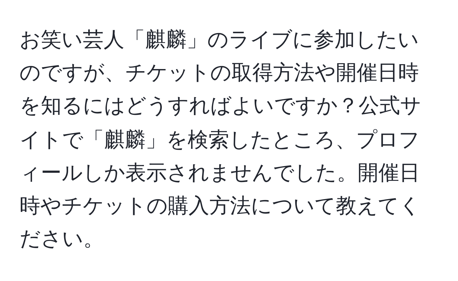 お笑い芸人「麒麟」のライブに参加したいのですが、チケットの取得方法や開催日時を知るにはどうすればよいですか？公式サイトで「麒麟」を検索したところ、プロフィールしか表示されませんでした。開催日時やチケットの購入方法について教えてください。