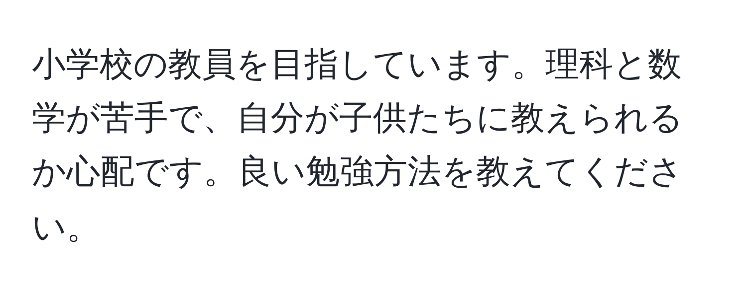 小学校の教員を目指しています。理科と数学が苦手で、自分が子供たちに教えられるか心配です。良い勉強方法を教えてください。