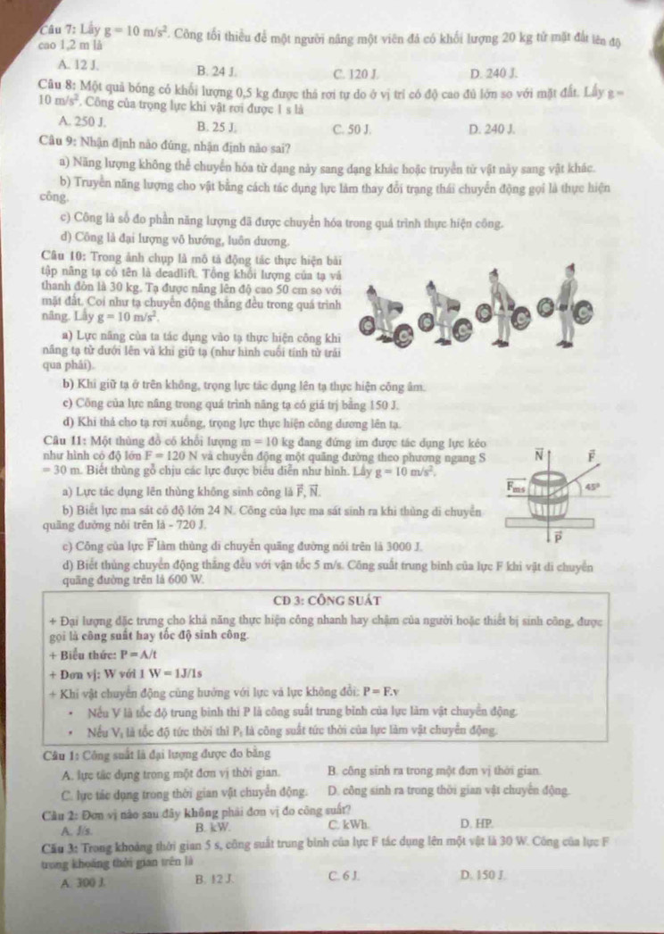 Lây g=10m/s^2. Công tối thiểu để một người nâng một viên đá có khối lượng 20 kg tử mặt đất lên độ
cao 1,2 m là
A. 12 J. B. 24 J. C. 120 J. D. 240 J.
Câu 8: Một quả bóng có khối lượng 0,5 kg được thá rơi tự do ở vị trí có độ cao đủ lớn so với mặt đất. Lấy g =
10m/s^2. Công của trọng lực khi vật rơi được 1 s là
A. 250 J. B. 25 J. C. 50 J. D. 240 J.
Câu 9: Nhận định nào đủng, nhận định nào sai?
a) Năng lượng không thể chuyển hóa từ dạng này sang dạng khác hoặc truyền từ vật này sang vật khác.
b) Truyền năng lượng cho vật bằng cách tác dụng lực làm thay đổi trang thái chuyển động gọi là thực hiện
công.
c) Công là số đo phần năng lượng đã được chuyển hóa trong quá trình thực hiện công.
d) Công là đại lượng vô hướng, luôn dương.
Câu 10: Trong ảnh chụp là mô tả động tác thực hiện b
tập năng tạ có tên là deadlift. Tổng khổi lượng của tạ v
thanh đòn là 30 kg. Tạ được năng lên độ cao 50 cm so vớ
mặt đất. Coi như tạ chuyển động thắng đều trong quá trìn
nâng. Lấy g=10m/s^2.
a) Lực năng của ta tác dụng vào tạ thực hiện công kh
nâng tạ từ đưới lên và khi giữ tạ (như hình cuối tính từ trả
qua phāi).
b) Khi giữ tạ ở trên không, trọng lực tác dụng lên tạ thực hiện công âm.
c) Công của lực nâng trong quá trình năng tạ có giá trị bằng 150 J.
d) Khi thả cho tạ rơi xuống, trọng lực thực hiện công dương lên tạ.
Câu 11:M6 1 thủng đồ có khổi lượng m=10 kg đang đứng im được tác dụng lực kêo
như hình có độ lớn F=120N và chuyên động một quãng đường theo phương ngang S
=30m 1. Biết thùng gỗ chịu các lực được biểu diễn như hình. Lây g=10m/s^2.
a) Lực tác dụng lên thùng không sinh công là vector F,vector N
b) Biết lực ma sát có độ lớn 24 N. Công của lực ma sát sinh ra khi thủng di chuyển
quầng đường nòi trên là - 720 J.
c) Công của lực vector F làm thùng di chuyển quãng đường nói trên là 3000 J.
d) Biết thủng chuyển động thăng đều với vận tốc 5 m/s. Công suất trung binh của lực F khi vật di chuyển
quãng đường trên là 600 W.
CD 3: CÔNG SUÁT
+ Đại lượng đặc trưng cho khả năng thực hiện công nhanh hay chậm của người hoặc thiết bị sinh công, được
gọi là công suất hay tốc độ sinh công.
+ Biểu thức: P=A/t
+ Dơn vj: W với 1 W=1J/1s
+ Khi vật chuyển động cùng hướng với lực và lực không đổi: P=F.v
Nếu V là tốc độ trung binh thi P là công suất trung bình của lực làm vật chuyển động.
Nếu Vị là tốc độ tức thời thì P: là công suất tức thời của lực làm vật chuyển động.
Câu 1: Công suất là đại lượng được đo băng
A. lực tắc dụng trong một đơn vị thời gian. B. công sinh ra trong một đơn vị thời gian.
C. lực tác dụng trong thời gian vật chuyển động. D. công sinh ra trong thời gian vật chuyển động.
Cầu 2: Đơn vị nào sau đây không phải đơn vị đo công suất?
A. J/s. B. kW. C. kWh D. HP.
Cầu 3: Trong khoảng thời gian 5 s, công suất trung bình của lực F tác dụng lên một vật là 30 W. Công của lực F
trong khoáng thời gian trên là
A. 300 J. B. 12 J. C. 6 J. D. 150 J.