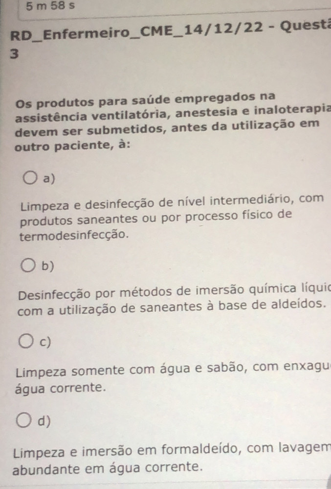 RD_Enfermeiro_ CME_ 14/12/22 - Questá
3
Os produtos para saúde empregados na
assistência ventilatória, anestesia e inaloterapia
devem ser submetidos, antes da utilização em
outro paciente, à:
a)
Limpeza e desinfecção de nível intermediário, com
produtos saneantes ou por processo físico de
termodesinfecção.
b)
Desinfecção por métodos de imersão química líquio
com a utilização de saneantes à base de aldeídos.
c)
Limpeza somente com água e sabão, com enxagu
água corrente.
d)
Limpeza e imersão em formaldeído, com lavagem
abundante em água corrente.