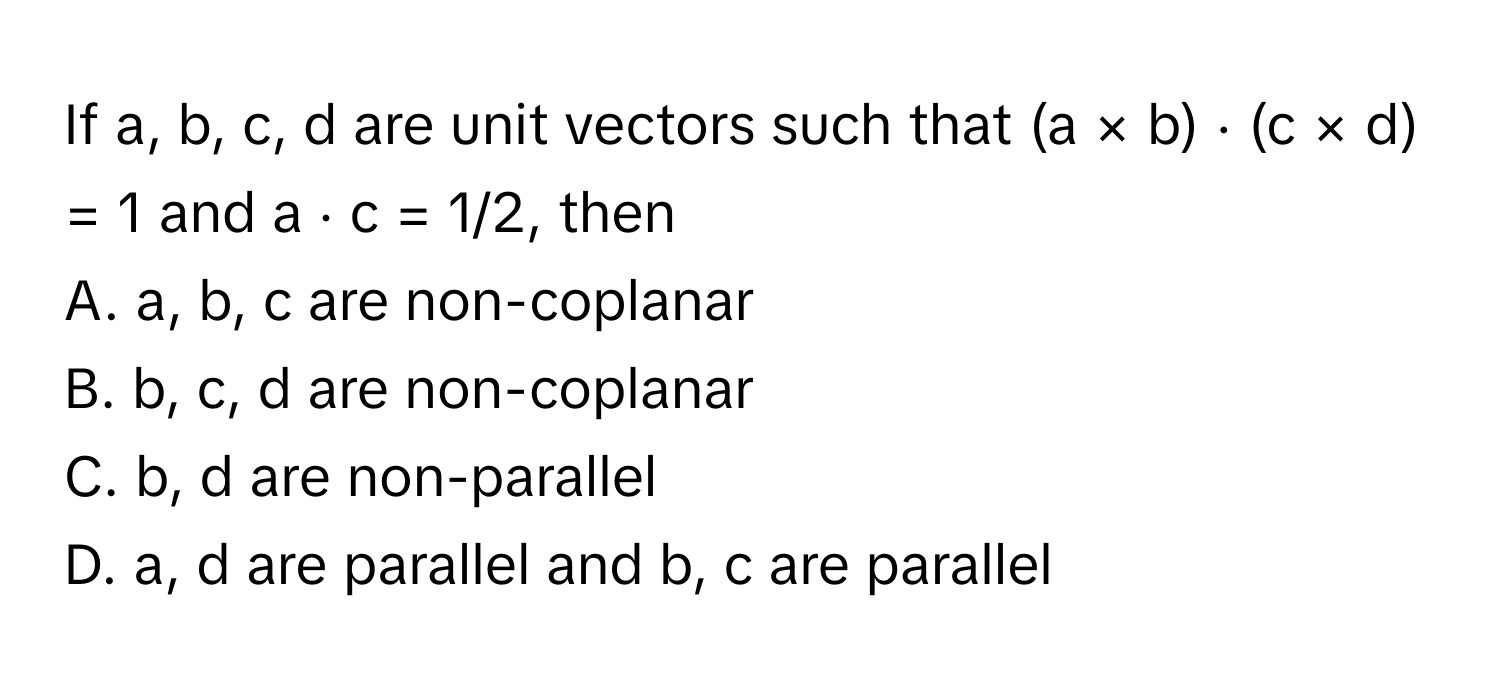 If a, b, c, d are unit vectors such that (a × b) ⋅ (c × d) = 1 and a ⋅ c = 1/2, then
A. a, b, c are non-coplanar
B. b, c, d are non-coplanar
C. b, d are non-parallel
D. a, d are parallel and b, c are parallel