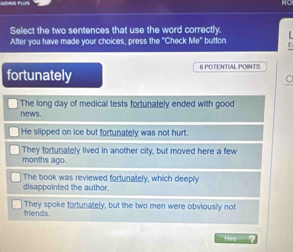 Ro
Select the two sentences that use the word correctly.

After you have made your choices, press the "Check Me" button.
E
6 POTENTIAL POINTS
fortunately
The long day of medical tests fortunately ended with good
news.
He slipped on ice but fortunately was not hurt.
They fortunately lived in another city, but moved here a few
months ago.
The book was reviewed fortunately, which deeply
disappointed the author.
They spoke fortunately, but the two men were obviously not
friends.
Hint ?