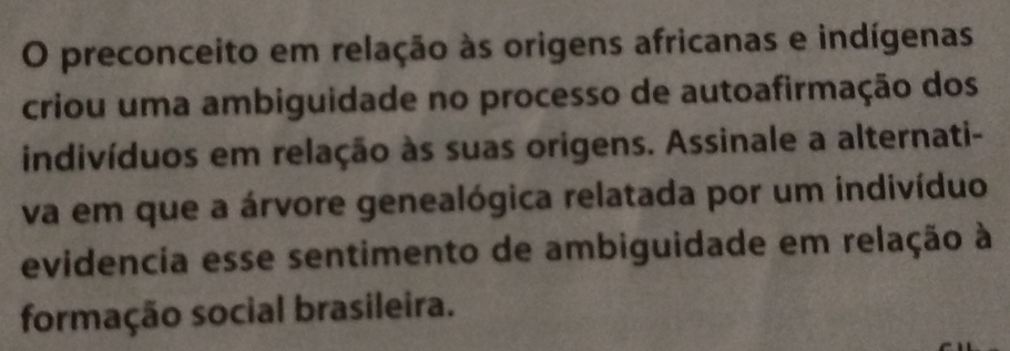 preconceito em relação às origens africanas e indígenas 
criou uma ambiguidade no processo de autoafirmação dos 
indivíduos em relação às suas origens. Assinale a alternati- 
va em que a árvore genealógica relatada por um indivíduo 
evidencia esse sentimento de ambiguidade em relação à 
formação social brasileira.