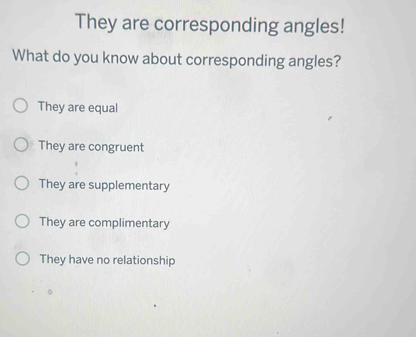 They are corresponding angles!
What do you know about corresponding angles?
They are equal
They are congruent
They are supplementary
They are complimentary
They have no relationship