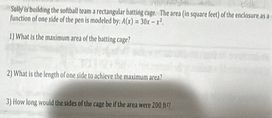 Sully is building the softball team a rectangular batting cage. The area (in square feet) of the enclosure as a 
function of one side of the pen is modeled by: A(x)=30x-x^2. 
1) What is the maximum area of the batting cage? 
2) What is the length of one side to achieve the maximum area? 
3) How long would the sides of the cage be if the area were 200 ft²