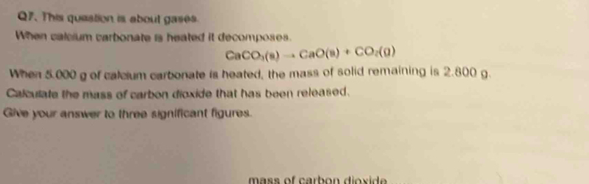 This queation is about gases. 
When calcium carbonate is heated it decomposes.
CaCO_3(a)to CaO(a)+CO_2(g)
When 5.000 g of calcium carbonate is heated, the mass of solid remaining is 2.800 g. 
Calculate the mass of carbon dioxide that has been released. 
Give your answer to three significant figures. 
mass of carbon dioxide