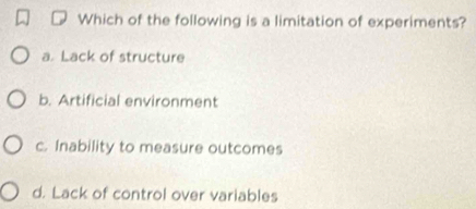 Which of the following is a limitation of experiments?
a. Lack of structure
b. Artificial environment
c. Inability to measure outcomes
d. Lack of control over variables