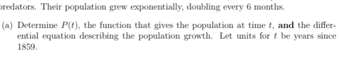 bredators. Their population grew exponentially, doubling every 6 months. 
(a) Determine P(t) , the function that gives the population at time t, and the differ- 
ential equation describing the population growth. Let units for t be years since
1859.