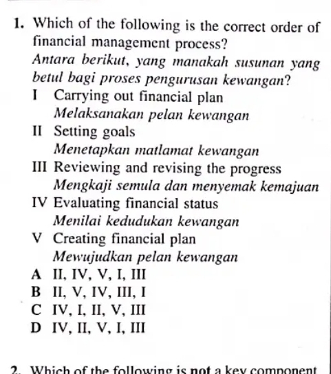 Which of the following is the correct order of
financial management process?
Antara berikut, yang manakah susunan yang
betul bagi proses pengurusan kewangan?
I Carrying out financial plan
Melaksanakan pelan kewangan
II Setting goals
Menetapkan matlamat kewangan
III Reviewing and revising the progress
Mengkaji semula dan menyemak kemajuan
IV Evaluating financial status
Menilai kedudukan kewangan
V Creating financial plan
Mewujudkan pelan kewangan
A II, IV, V, I, III
B II, V, IV, III, I
C IV, I, II, V, III
D IV, II, V, I, III
2 Which of the following is not a key component