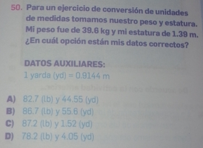 Para un ejercicio de conversión de unidades
de medidas tomamos nuestro peso y estatura.
Mi peso fue de 39.6 kg y mi estatura de 1.39 m.
¿En cuál opción están mis datos correctos?
DATOS AUXILIARES:
1 yarda (yd)=0.9144m
A) 82.7 (lb) y 44.55 (yd)
B) 86.7 (lb) y 55.6 (yd)
C) 87.2 (lb) y 1.52 (yd)
D) 78.2 (lb) y 4.05 (yd)