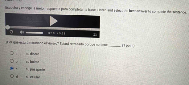 Escucha y escoge la mejor respuesta para completar la frase. Listen and select the best answer to complete the sentence.
¿Por qué estará retrasado el viajero? Estará retrasado porque no tiene_  (1 point)
a su dinero
b su boleto
C su pasaporte
d su celular