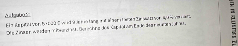 Aufgabe 2: 
Ein Kapital von 57000 € wird 9 Jahre lang mit einem festen Zinssatz von 4,0 % verzinst. 
Die Zinsen werden mitverzinst. Berechne das Kapital am Ende des neunten Jahres.