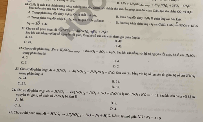 +c)^2+H_2
D. 2Fe+6H_2SO_4duenmgto Fe_2(SO_4)_3+3SO_2+6H_2O
20. C_3H_8 là chất khí chính trong công nghiệp hàn sắt, nhiên liệu chính cho khi cầu nóng. Khi đốt cháy C_3H_8 tạo sản phẩm CO_2
Phát biểu nào sau đây không đúng?
và H_2O.
A. Trong phân ứng đốt cháy C_3H_8,O_2 là chất oxi hóa. B. Phản ứng đốt cháy C_3H_8 là phân ứng oxi hóa khử.
C. Trong phân ứng đốt cháy C_3H_8. xày ra quá trình oxỉ hóa:  D. Phương trình phản ứng xảy ra: C_3H_8+5O_2xrightarrow r3CO_2+4H_2O
O_2to 2vector O+4e
21. Cho sơ đồ phân ứng: Al+HNO_3to Al(NO_3)_3+N_2+H_2O
Sau khi căn bằng với hệ số nguyên tối giản, tổng hệ số của các chất tham gia phản ứng là
A. 45.
C. 47.
B. 48.
D. 46.
22. Cho sơ đồ phản ứng: Zn+H_2SO_4dacnongto ZnSO_4+SO_2+H_2O P. Sau khi cân bằng với hệ số nguyên tối gián, hệ số của H_2SO_4
trong phản ứng là
A. 5.
B. 4.
C. 3. D. 2.
23. Cho sơ đồ phản ứng: Al+HNO_3to Al(NO_3)_3+NH_4NO_3+H_2O 1. Sau khi cân bằng với hệ số nguyên tối giản, hệ số của HNO_3
trong phản ứng là
A. 24. B. 34.
C. 21. D. 30.
24. Cho sơ đồ phản ứng: Fe+HNO_3to Fe(NO_3)_3+NO_2+NO+H_2O bị khử là
( tỉ lệ mol NO_2:NO=3:1) 0. Sau khi cân bằng với hệ số
nguyên tối giản, số phân tử HNO_3
A. 10. B. 8.
C. 3. D. 4.
25. Cho sơ đồ phản ứng Al+HNO_3to Al(NO_3)_3+NO+N_2+H_2O 0. Nếu ti lệ mol giữa NO:N_2=x:y