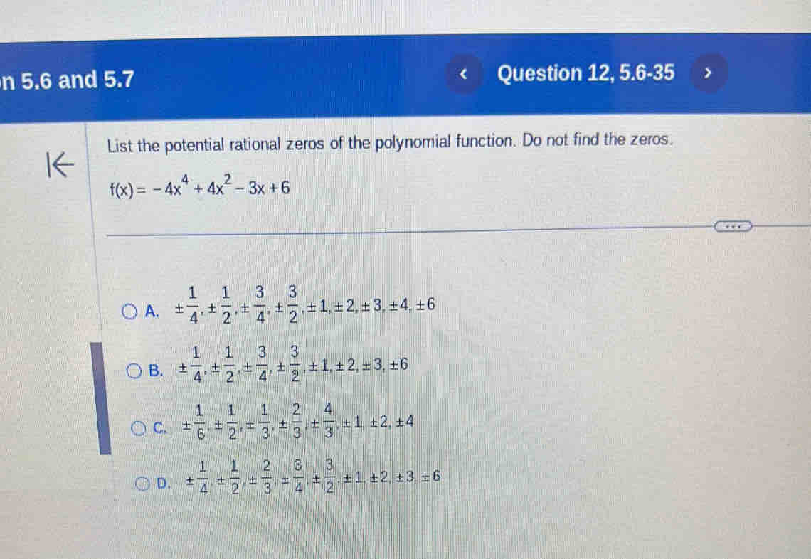 5.6 and 5.7 Question 12, 5.6-35
List the potential rational zeros of the polynomial function. Do not find the zeros.
f(x)=-4x^4+4x^2-3x+6
A. ±  1/4 , ±  1/2 , ±  3/4 , ±  3/2 , ± 1, ± 2, ± 3, ± 4, ± 6
B. ±  1/4 , ±  1/2 , ±  3/4 , ±  3/2 , ± 1, ± 2, ± 3, ± 6
C. ±  1/6 , ±  1/2 , ±  1/3 , ±  2/3 , ±  4/3 , ± 1, ± 2, ± 4
D. ±  1/4 , ±  1/2 , ±  2/3 , ±  3/4 , ±  3/2 , ± 1, ± 2, ± 3, ± 6