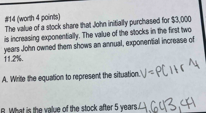 #14 (worth 4 points) 
The value of a stock share that John initially purchased for $3,000
is increasing exponentially. The value of the stocks in the first two
years John owned them shows an annual, exponential increase of
11.2%. 
A. Write the equation to represent the situation. 
B. What is the value of the stock after 5 years