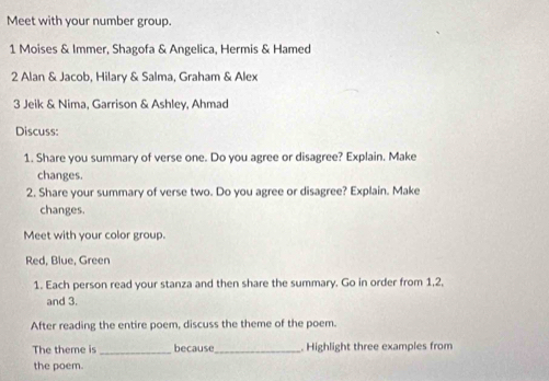 Meet with your number group. 
1 Moises & Immer, Shagofa & Angelica, Hermis & Hamed 
2 Alan & Jacob, Hilary & Salma, Graham & Alex 
3 Jeik & Nima, Garrison & Ashley, Ahmad 
Discuss: 
1. Share you summary of verse one. Do you agree or disagree? Explain. Make 
changes. 
2. Share your summary of verse two. Do you agree or disagree? Explain. Make 
changes. 
Meet with your color group. 
Red, Blue, Green 
1. Each person read your stanza and then share the summary. Go in order from 1, 2, 
and 3. 
After reading the entire poem, discuss the theme of the poem. 
The theme is _because_ . Highlight three examples from 
the poem.