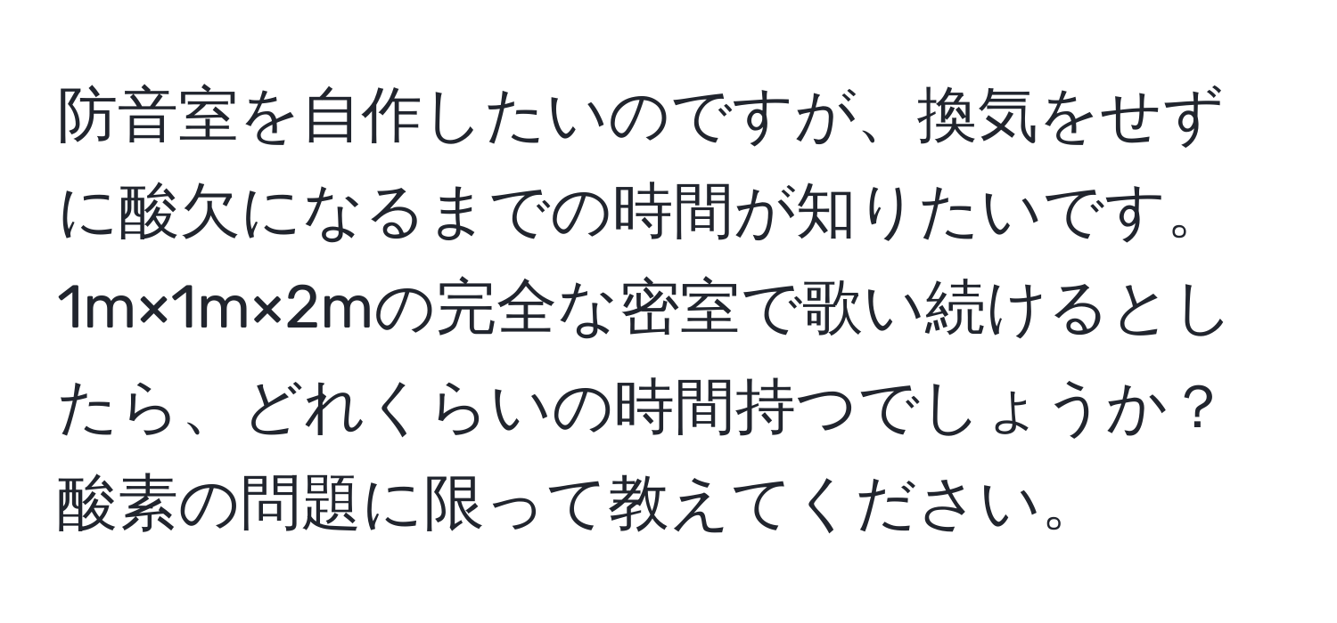 防音室を自作したいのですが、換気をせずに酸欠になるまでの時間が知りたいです。1m×1m×2mの完全な密室で歌い続けるとしたら、どれくらいの時間持つでしょうか？酸素の問題に限って教えてください。