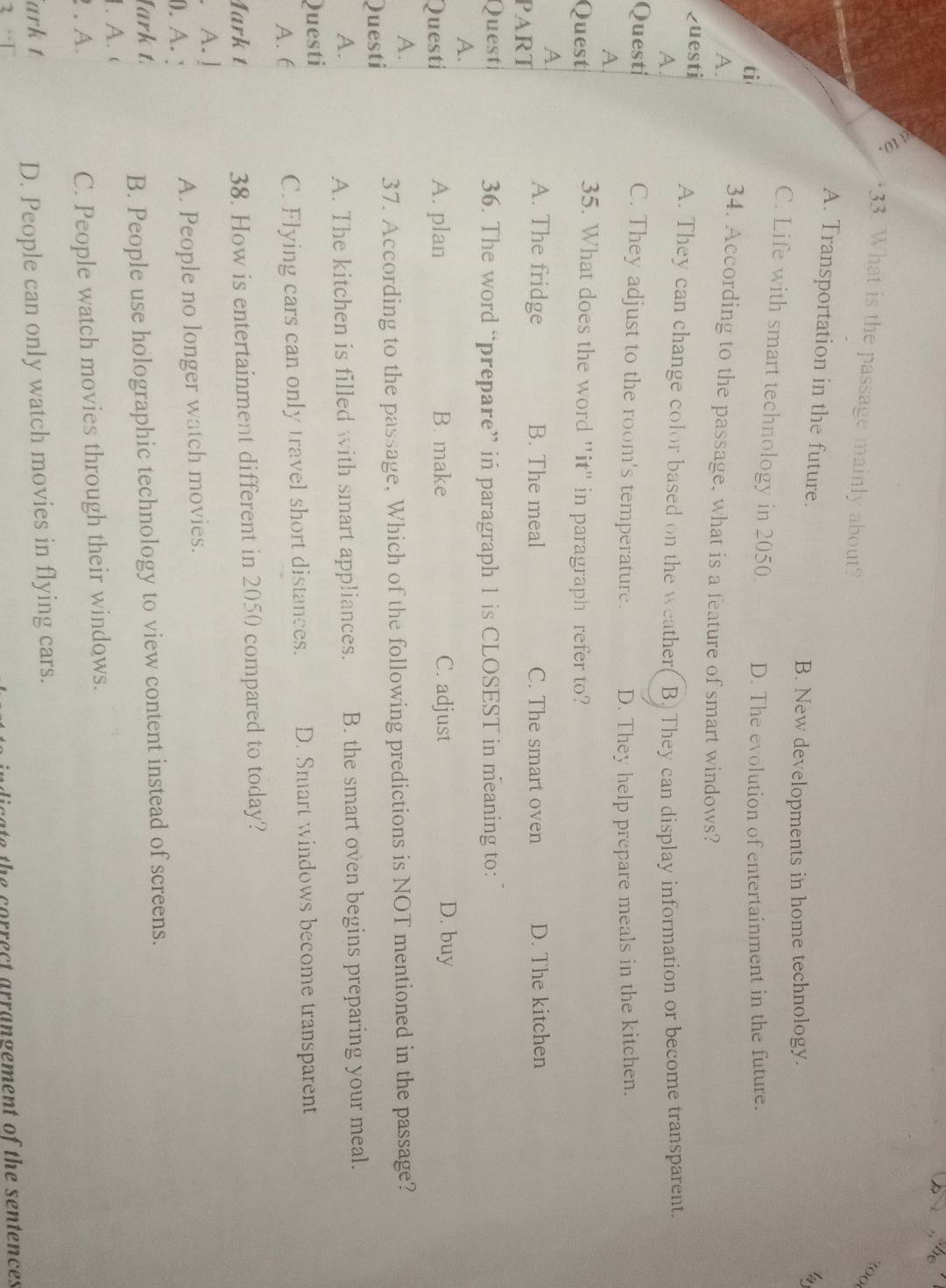 What is the passage mainly about?
A. Transportation in the future.
B. New developments in home technology.
C. Life with smart technology in 2050
ti D. The evolution of entertainment in the future.
A.
34. According to the passage, what is a feature of smart windows?
Questi
A. They can change color based on the weather
A B. They can display information or become transparent.
Questi C. They adjust to the room's temperature. D. They help prepare meals in the kitchen.
A
Quest
35. What does the word "it" in paragraph refer to?
A
A. The fridge B. The meal C. The smart oven
PART D. The kitchen
Quest 36. The word “prepare” in paragraph 1 is CLOSEST in meaning to:
A.
Questi A. plan B. make C. adjust D. buy
A.
37. According to the passage, Which of the following predictions is NOT mentioned in the passage?
Questi
A. A. The kitchen is filled with smart appliances. B. the smart oven begins preparing your meal.
Questi
A. 6 C. Flying cars can only travel short distances. D. Smart windows become transparent
Mark t 38. How is entertainment different in 2050 compared to today?
A. ]
0. A. ! A. People no longer watch movies.
lark t
B. People use holographic technology to view content instead of screens.
1. A. (
. A. C. People watch movies through their windows.
ark t
D. People can only watch movies in flying cars.
c ate the correct arrangement of the sentences .